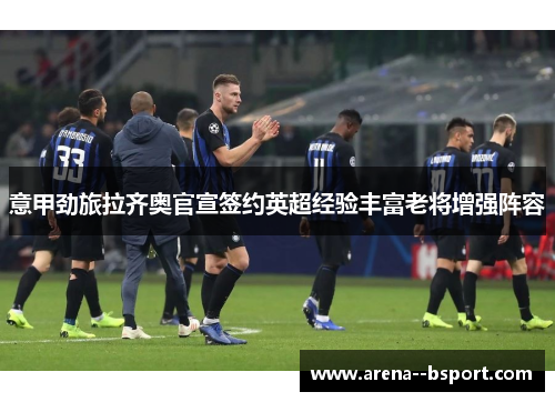 意甲劲旅拉齐奥官宣签约英超经验丰富老将增强阵容