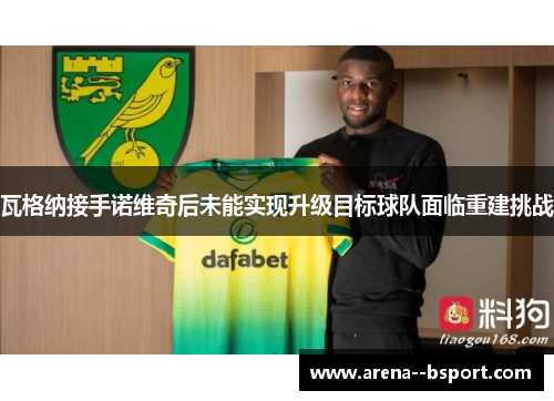 瓦格纳接手诺维奇后未能实现升级目标球队面临重建挑战 瓦格纳接手诺维奇后未能实现升级目标球队面临重建挑战