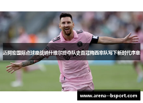 迈阿密国际点球鏖战纳什维尔终夺队史首冠梅西率队写下新时代序章 迈阿密国际点球鏖战纳什维尔终夺队史首冠梅西率队写下新时代序章