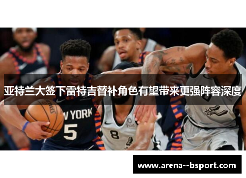 亚特兰大签下雷特吉替补角色有望带来更强阵容深度 亚特兰大签下雷特吉替补角色有望带来更强阵容深度