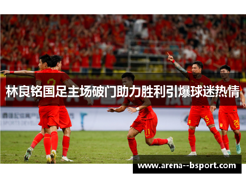 林良铭国足主场破门助力胜利引爆球迷热情