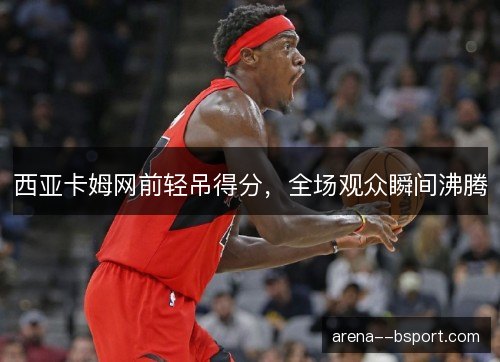西亚卡姆网前轻吊得分,全场观众瞬间沸腾 西亚卡姆网前轻吊得分,全场观众瞬间沸腾